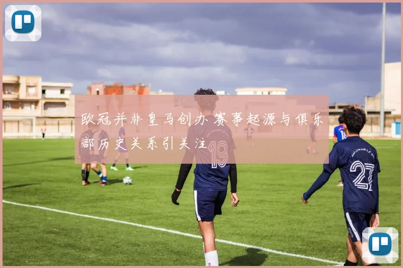 欧冠并非皇马创办 赛事起源与俱乐部历史关系引关注