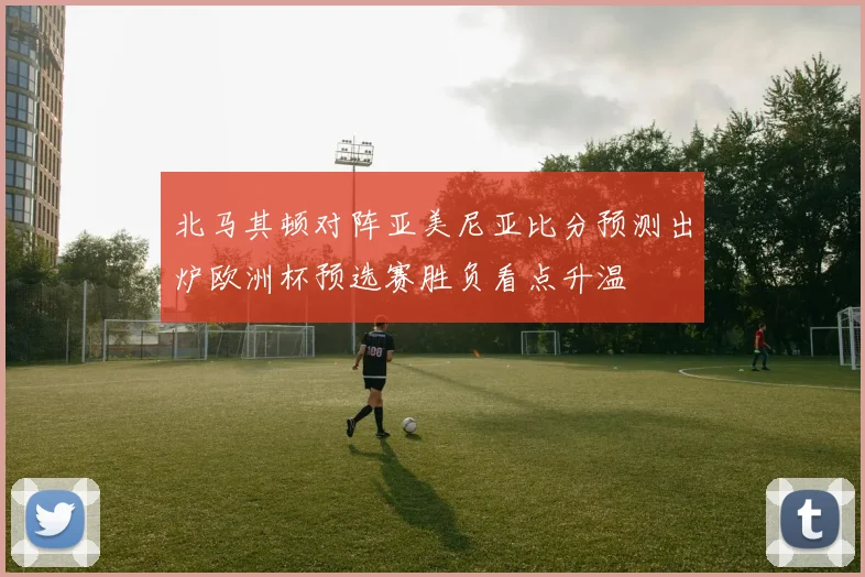 北马其顿对阵亚美尼亚比分预测出炉欧洲杯预选赛胜负看点升温