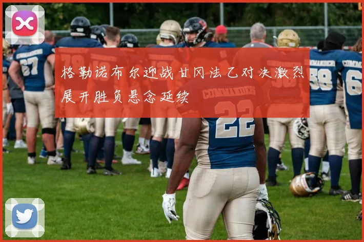 格勒诺布尔迎战甘冈法乙对决激烈展开胜负悬念延续