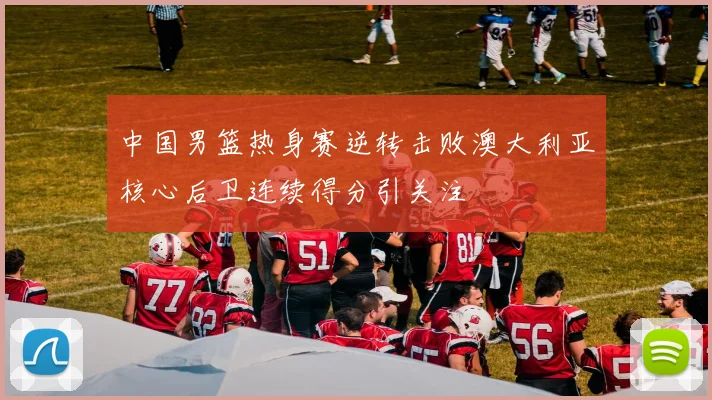 中国男篮热身赛逆转击败澳大利亚核心后卫连续得分引关注
