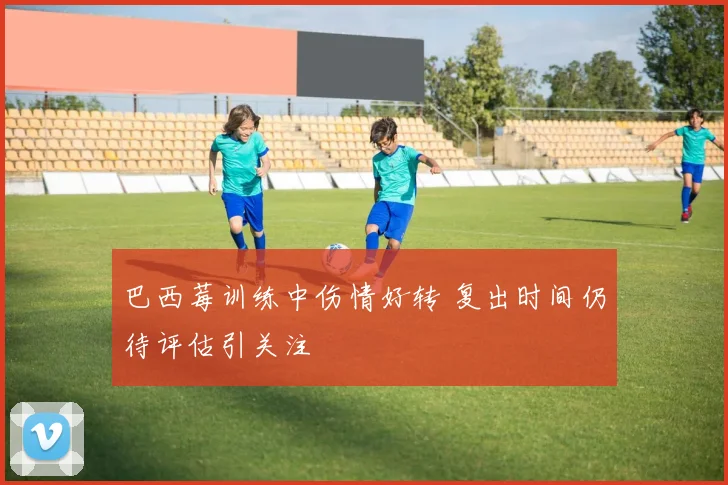 巴西莓训练中伤情好转 复出时间仍待评估引关注